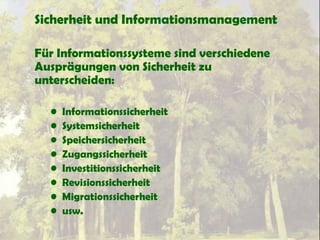 Sicherheit und Informationsmanagement
Für Informationssysteme sind verschiedene
Ausprägungen von Sicherheit zu
unterscheiden:
• Informationssicherheit
• Systemsicherheit
• Speichersicherheit
• Zugangssicherheit
• Investitionssicherheit
• Revisionssicherheit
• Migrationssicherheit
• usw.
 