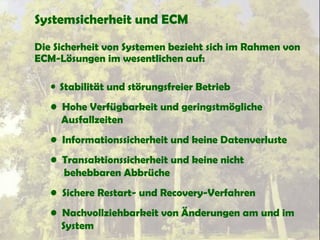 Systemsicherheit und ECM
Die Sicherheit von Systemen bezieht sich im Rahmen von
ECM-Lösungen im wesentlichen auf:
• Stabilität und störungsfreier Betrieb
• Hohe Verfügbarkeit und geringstmögliche
Ausfallzeiten
• Informationssicherheit und keine Datenverluste
• Transaktionssicherheit und keine nicht
behebbaren Abbrüche
• Sichere Restart- und Recovery-Verfahren
• Nachvollziehbarkeit von Änderungen am und im
System
 