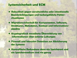 Systemsicherheit und ECM
• Robustheit gegen versehentliche oder intentionelle
Beeinträchtigungen und herbeigeführte Fehler-
situationen
• Migrationssicherheit für Komponenten, Software,
Strukturen, Metadaten, Kontext und Informations-
objekte
• Kryptografisch encodierte Übermittlung von
Informationen über externe Leitungen
• Firewall und Intrusion Detection zur Absicherung
der Systeme
• Kontrollierte Redundanz denn ein Speicherort und
ein Speichermedium sind nie genug
 