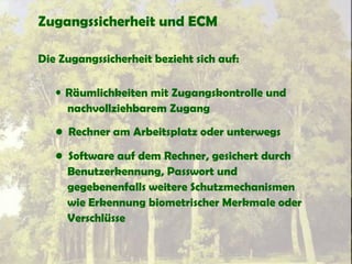 Zugangssicherheit und ECM
Die Zugangssicherheit bezieht sich auf:
• Räumlichkeiten mit Zugangskontrolle und
nachvollziehbarem Zugang
• Rechner am Arbeitsplatz oder unterwegs
• Software auf dem Rechner, gesichert durch
Benutzerkennung, Passwort und
gegebenenfalls weitere Schutzmechanismen
wie Erkennung biometrischer Merkmale oder
Verschlüsse
 