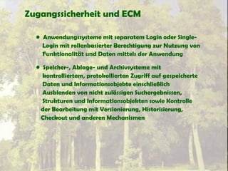 Zugangssicherheit und ECM
• Anwendungssysteme mit separatem Login oder Single-
Login mit rollenbasierter Berechtigung zur Nutzung von
Funktionalität und Daten mittels der Anwendung
• Speicher-, Ablage- und Archivsysteme mit
kontrolliertem, protokollierten Zugriff auf gespeicherte
Daten und Informationsobjekte einschließlich
Ausblenden von nicht zulässigen Suchergebnissen,
Strukturen und Informationsobjekten sowie Kontrolle
der Bearbeitung mit Versionierung, Historisierung,
Checkout und anderen Mechanismen
 