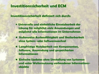 Investitionssicherheit und ECM
Investitionssicherheit definiert sich durch:
• Universelle und einheitliche Einsetzbarkeit der
Lösung für möglichst viele Anwendungen und
möglichst alle Informationen im Unternehmen
• Stufenweise Ausbaufähigkeit und Skalierbarkeit
ohne System- oder Softwarewechsel
• Langfristige Nutzbarkeit von Komponenten,
Software, Anwendung und gespeicherten
Informationen
• Einfache Updates ohne Umstellung von Systemen
und unter Weiternutzung vorhandener Informations-
objekte
 