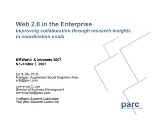 Web 2.0 in the Enterprise
Improving collaboration through research insights
in coordination costs



KMWorld & Intranets 2007
November 7, 2007

Ed H. Chi, Ph.D.
Manager, Augmented Social Cognition Area
echi@parc.com
Lawrence C. Lee
Director of Business Development
lawrence.lee@parc.com
Intelligent Systems Laboratory
Palo Alto Research Center Inc.
 