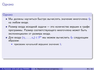 Однако

Однако
      Мы должны научиться быстро вычислять значение многочлена fP
      на любом входе.
      Размер входа исходной задачи — это количество вершин в графе
      программы. Размер соответствующего многочлена может быть
      экспоненциален от размера входа.
      Для входа (r1 , . . . , rn ) ∈ Fn мы можем вычислить fP следующим
      образом:
            присвоим начальной вершине значение 1;




А. Куликов (CS клуб при ПОМИ)   6. Вероятностные алгоритмы          30 / 32
 
