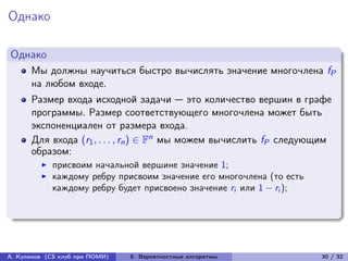 Однако

Однако
      Мы должны научиться быстро вычислять значение многочлена fP
      на любом входе.
      Размер входа исходной задачи — это количество вершин в графе
      программы. Размер соответствующего многочлена может быть
      экспоненциален от размера входа.
      Для входа (r1 , . . . , rn ) ∈ Fn мы можем вычислить fP следующим
      образом:
            присвоим начальной вершине значение 1;
            каждому ребру присвоим значение его многочлена (то есть
            каждому ребру будет присвоено значение ri или 1 − ri );




А. Куликов (CS клуб при ПОМИ)   6. Вероятностные алгоритмы            30 / 32
 