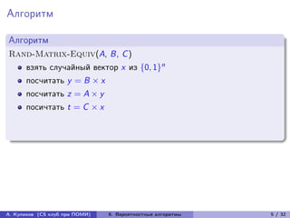 Алгоритм

Алгоритм
Rand-Matrix-Equiv(A, B, C )
      взять случайный вектор x из {0, 1}n
      посчитать y = B × x
      посчитать z = A × y
      посичтать t = C × x




А. Куликов (CS клуб при ПОМИ)   6. Вероятностные алгоритмы   5 / 32
 