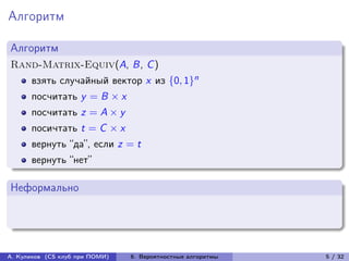 Алгоритм

Алгоритм
Rand-Matrix-Equiv(A, B, C )
      взять случайный вектор x из {0, 1}n
      посчитать y = B × x
      посчитать z = A × y
      посичтать t = C × x
      вернуть “да”, если z = t
      вернуть “нет”

Неформально




А. Куликов (CS клуб при ПОМИ)   6. Вероятностные алгоритмы   5 / 32
 