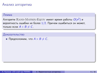 Анализ алгоритма

Лемма
Алгоритм Rand-Matrix-Equiv имеет время работы O(n2 ) и
вероятность ошибки не более 1/2. Причем ошибиться он может,
только если A × B ̸= C .

Доказательство
      Предположим, что A × B ̸= C .




А. Куликов (CS клуб при ПОМИ)   6. Вероятностные алгоритмы    6 / 32
 
