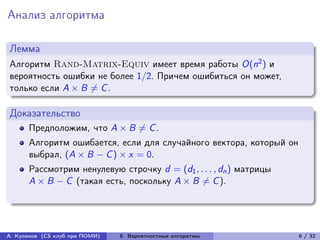 Анализ алгоритма

Лемма
Алгоритм Rand-Matrix-Equiv имеет время работы O(n2 ) и
вероятность ошибки не более 1/2. Причем ошибиться он может,
только если A × B ̸= C .

Доказательство
      Предположим, что A × B ̸= C .
      Алгоритм ошибается, если для случайного вектора, который он
      выбрал, (A × B − C ) × x = 0.
      Рассмотрим ненулевую строчку d = (d1 , . . . , dn ) матрицы
      A × B − C (такая есть, поскольку A × B ̸= C ).




А. Куликов (CS клуб при ПОМИ)   6. Вероятностные алгоритмы          6 / 32
 
