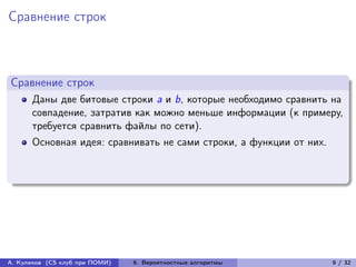 Сравнение строк



Сравнение строк
      Даны две битовые строки a и b, которые необходимо сравнить на
      совпадение, затратив как можно меньше информации (к примеру,
      требуется сравнить файлы по сети).
      Основная идея: сравнивать не сами строки, а функции от них.




А. Куликов (CS клуб при ПОМИ)   6. Вероятностные алгоритмы          9 / 32
 