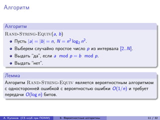 Алгоритм

Алгоритм
Rand-String-Equiv(a, b)
      Пусть |a| = |b| = n, N = n2 log2 n2 .
      Выберем случайно простое число p из интервала [2..N].
      Выдать “да”, если a mod p = b mod p.
      Выдать “нет”.

Лемма
Алгоритм Rand-String-Equiv является вероятностным алгоритмом
с односторонней ошибкой с вероятностью ошибки O(1/n) и требует
передачи O(log n) битов.



А. Куликов (CS клуб при ПОМИ)   6. Вероятностные алгоритмы    11 / 32
 