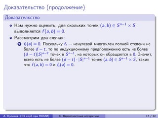 Доказательство (продолжение)
Доказательство
      Нам нужно оценить, для скольких точек (a, b) ∈ S n−1 × S
      выполняется f (a, b) = 0.
      Рассмотрим два случая:
         1   ft (a) = 0. Поскольку ft — ненулевой многочлен полной степени не
             более d − t, то по индукционному предположению есть не более
             (d − t)|S|n−2 точек в S n−1 , на которых он обращается в 0. Значит,
             всего есть не более (d − t) · |S|n−1 точек (a, b) ∈ S n−1 × S, таких
             что f (a, b) = 0 и ft (a) = 0.




А. Куликов (CS клуб при ПОМИ)   6. Вероятностные алгоритмы                   17 / 32
 