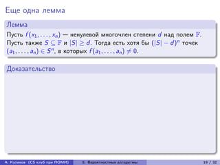 Еще одна лемма
Лемма
Пусть f (x1 , . . . , xn ) — ненулевой многочлен степени d над полем F.
Пусть также S ⊆ F и |S| ≥ d . Тогда есть хотя бы (|S| − d )n точек
(a1 , . . . , an ) ∈ S n , в которых f (a1 , . . . , an ) ̸= 0.

Доказательство




А. Куликов (CS клуб при ПОМИ)   6. Вероятностные алгоритмы                19 / 32
 