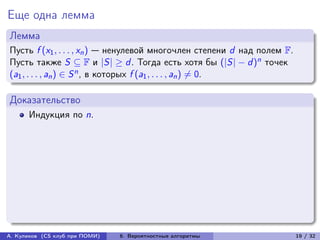 Еще одна лемма
Лемма
Пусть f (x1 , . . . , xn ) — ненулевой многочлен степени d над полем F.
Пусть также S ⊆ F и |S| ≥ d . Тогда есть хотя бы (|S| − d )n точек
(a1 , . . . , an ) ∈ S n , в которых f (a1 , . . . , an ) ̸= 0.

Доказательство
      Индукция по n.




А. Куликов (CS клуб при ПОМИ)   6. Вероятностные алгоритмы                19 / 32
 