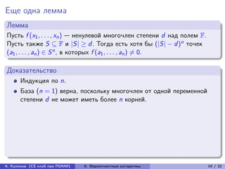 Еще одна лемма
Лемма
Пусть f (x1 , . . . , xn ) — ненулевой многочлен степени d над полем F.
Пусть также S ⊆ F и |S| ≥ d . Тогда есть хотя бы (|S| − d )n точек
(a1 , . . . , an ) ∈ S n , в которых f (a1 , . . . , an ) ̸= 0.

Доказательство
      Индукция по n.
      База (n = 1) верна, поскольку многочлен от одной переменной
      степени d не может иметь более n корней.




А. Куликов (CS клуб при ПОМИ)   6. Вероятностные алгоритмы                19 / 32
 