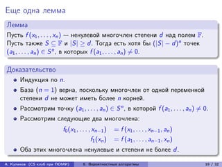 Еще одна лемма
Лемма
Пусть f (x1 , . . . , xn ) — ненулевой многочлен степени d над полем F.
Пусть также S ⊆ F и |S| ≥ d . Тогда есть хотя бы (|S| − d )n точек
(a1 , . . . , an ) ∈ S n , в которых f (a1 , . . . , an ) ̸= 0.

Доказательство
      Индукция по n.
      База (n = 1) верна, поскольку многочлен от одной переменной
      степени d не может иметь более n корней.
      Рассмотрим точку (a1 , . . . , an ) ∈ S n , в которой f (a1 , . . . , an ) ̸= 0.
      Рассмотрим следующие два многочлена:
                          f0 (x1 , . . . , xn−1 )    = f (x1 , . . . , xn−1 , an )
                                          f1 (xn )   = f (a1 , . . . , an−1 , xn )
      Оба этих многочлена ненулевые и степени не более d .

А. Куликов (CS клуб при ПОМИ)        6. Вероятностные алгоритмы                      19 / 32
 