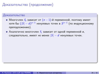 Доказательство (продолжение)

Доказательство
      Многочлен f0 зависит от (n − 1)-й переменной, поэтому имеет
      хотя бы (|S| − d )n−1 ненулевых точек в S n−1 (по индукционному
      преподложению).
      Аналогично многочлен f1 зависит от одной переменной и,
      следовательно, имеет не менее |S| − d ненулевых точек.




А. Куликов (CS клуб при ПОМИ)   6. Вероятностные алгоритмы         20 / 32
 