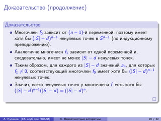Доказательство (продолжение)

Доказательство
      Многочлен f0 зависит от (n − 1)-й переменной, поэтому имеет
      хотя бы (|S| − d )n−1 ненулевых точек в S n−1 (по индукционному
      преподложению).
      Аналогично многочлен f1 зависит от одной переменной и,
      следовательно, имеет не менее |S| − d ненулевых точек.
      Таким образом, для каждого из |S| − d значений an , для которых
      f1 ̸= 0, соответствующий многочлен f0 имеет хотя бы (|S| − d )n−1
      ненулевых точек.
      Значит, всего ненулевых точек у многочлена f есть хотя бы
      (|S| − d )n−1 (|S| − d ) = (|S| − d )n .




А. Куликов (CS клуб при ПОМИ)   6. Вероятностные алгоритмы          20 / 32
 