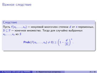 Важное следствие



Следствие
Пусть f (x1 , . . . , xn ) — ненулевой многочлен степени d от n переменных,
S ⊆ F — конечное множество. Тогда для случайно выбранных
x1 , . . . , xn из S

                                                              d n
                                                        (︂       )︂
                      Prob (f (x1 , . . . , xn ) ̸= 0) ≥ 1 −        .
                                                             |S|




А. Куликов (CS клуб при ПОМИ)   6. Вероятностные алгоритмы             21 / 32
 