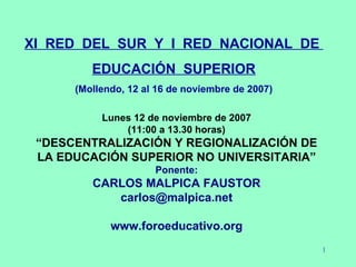 XI  RED  DEL  SUR  Y  I  RED  NACIONAL  DE  EDUCACIÓN  SUPERIOR (Mollendo, 12 al 16 de noviembre de 2007) Lunes 12 de noviembre de 2007 (11:00 a 13.30 horas) “ DESCENTRALIZACIÓN Y REGIONALIZACIÓN DE LA EDUCACIÓN SUPERIOR NO UNIVERSITARIA” Ponente: CARLOS MALPICA FAUSTOR [email_address] www.foroeducativo.org 