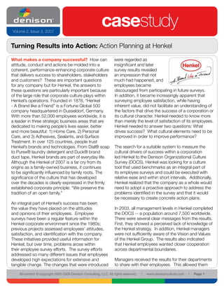 Volume 2, Issue 3, 2007
                                                           casestudy
Turning Results into Action: Action Planning at Henkel
What makes a company successful? How can                           were regarded as
attitude, conduct and actions be molded into a                     insignificant and later
coherent, performance-enhancing corporate culture                  survey results revealed
that delivers success to shareholders, stakeholders                an impression that not
and customers? These are important questions                       much had happened, and
for any company but for Henkel, the answers to                     employees became
these questions are particularly important because                  discouraged from participating in future surveys.
of the large role that corporate culture plays within               In addition, it became increasingly apparent that
Henkel’s operations. Founded in 1876, “Henkel                       surveying employee satisfaction, while having
- A Brand like a Friend” is a Fortune Global 500                    inherent value, did not facilitate an understanding of
company headquartered in Dusseldorf, Germany.                       the factors that drive the success of a corporation or
With more than 52,000 employees worldwide, it is                    its cultural character. Henkel needed to know more
a leader in three strategic business areas that are                 than merely the level of satisfaction of its employees.
dedicated to making people’s lives easier, better                   Henkel needed to answer two questions: What
and more beautiful: 1) Home Care, 2) Personal                       drives success? What cultural elements need to be
Care, and 3) Adhesives, Sealants, and Surface                       improved in order to improve performance?
Treatment. In over 125 countries, people trust
Henkel’s brands and technologies. From Dial® soap                   The search for a suitable system to measure the
to Purex® laundry detergent and Duck® brand                         cultural drivers of success within a corporation
duct tape, Henkel brands are part of everyday life.                 led Henkel to the Denison Organizational Culture
Although the Henkel of 2007 is a far cry from its                   Survey (DOCS). Henkel was looking for a culture
origins as a family-owned business, it continues                    tool that used benchmarks as an integral part of
to be significantly influenced by family roots. The                 its employee surveys and could be executed with
significance of the culture that has developed                      relative ease and within short intervals. Additionally,
over the decades is clearly expressed in the firmly                 Henkel realized that the company as a whole would
established corporate principle: “We preserve the                   need to adopt a proactive approach to address the
tradition of an open family.”                                       problems identified in the survey and that it would
                                                                    be necessary to create concrete action plans.
An integral part of Henkel’s success has been
the value they have placed on the attitudes                         In 2003, all management levels in Henkel completed
and opinions of their employees. Employee                           the DOCS -- a population around 7,500 worldwide.
surveys have been a regular feature within the                      There were several clear messages from the results.
Henkel corporate environment since the 1980s;                       First, they showed a perceived lack of knowledge of
previous projects assessed employees’ attitudes,                    the Henkel strategy. In addition, Henkel managers
satisfaction, and identification with the company.                  were not sufficiently aware of the Vision and Values
These initiatives provided useful information for                   of the Henkel Group. The results also indicated
Henkel, but over time, problems arose within                        that Henkel employees wanted closer cooperation
their employee survey efforts. The survey efforts                   across departmental boundaries.
addressed so many different issues that employees
developed high expectations for extensive and                       Managers received the results for their departments
tangible change. The changes that were introduced                   to share with their employees. This allowed them

    All content © copyright 2005-2008 Denison Consulting, LLC. All rights reserved.   l   www.denisonculture.com   l   Page 1
 