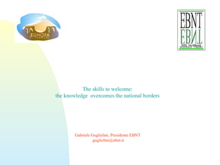 The skills to welcome:
the knowledge overcomes the national borders
Gabriele Guglielmi, Presidente EBNT
guglielmi@ebnt.it
 