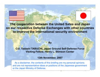 The cooperation between the United Sates and Japan
on our respective Defense Exchanges with other countries
    to improve the international security environment


                                       By

      Col. Tadashi TABUCHI, Japan Ground Self-Defense Force
              Visiting Fellow, Henry L. Stimson Center

                            13th November, 2007
      As a disclaimer, the contents of this briefing are my personal opinions
    and are not representative ideas or positions of the Japanese government
    or the Japan Ministry of Defense.
 