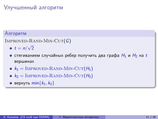 Улучшенный алгоритм



Алгоритм
Improved-Rand-Min-Cut(G )
         √
   t = n/ 2
      стягиванием случайных ребер получить два графа H1 и H2 на t
      вершинах
      k1 = Improved-Rand-Min-Cut(H1 )
      k2 = Improved-Rand-Min-Cut(H2 )
      вернуть min{k1 , k2 }




А. Куликов (CS клуб при ПОМИ)   7. Вероятностные алгоритмы      11 / 30
 