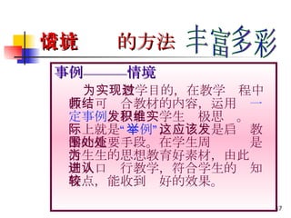 情境设计的方法 事例———情境 　 　　 为实现教学目的，在教学过程中教师可结合教材的内容，运用 一定事例 ，以启发学生积极思维。实际上就是 “举例” ，这应该是启发教学的重要手段。在学生周围处处是活生生的思想教育好素材，由此为切入口进行教学，符合学生的认知特点，能收到较好的效果。 丰富多彩 