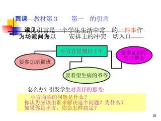 例——教材第３页　第一课的引言 　 本课引言是一个学生生活中常见的 一件事 作为场景，并以时间安排上的冲突为切入口—— 　　　　 　　　　　　 　　　　　　　　　　　　　　 　 要看望生病的爷爷 要参加同学 生日聚会 要参加培训班 小方在星期日上午 怎么办？引发学生 对责任的思考 ： 小方面临的 问题是什么 ？ 　你认为应该由 谁来解决 这个问题？为什么？ 　如果你是小方， 你会怎样 决定？ 