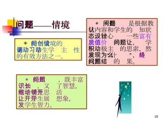 问题——情境 　 　◈ 提问情境的创设是调动学生学习主动性的有效方法之一。 ◈ 所提问题是根据教材内容和学生的认知状态，精心设计一些 富有启发价值 的问题，让学生积极主动的思索，然后发现“为什么”， 最终 找出问题的结果。 ◈ 提出问题，既丰富了知识，又长了智慧，利于学生思维活动铺开，让学生展开想象，开发学生智力。 