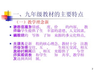 一、九年级教材的主要特点 （一）教学理念新 教材渗透着情感、态度、价值观的内容，为教师和学生提供了生动丰富的道德、人文因素。 新教材的编写体现了知识来源的多元化特点。   关注人是新课程的核心理念。教材十分关注教师与学生交往、互动，为师生相互交流、相互沟通、相互启发、相互补充提供了时间与空间，从而使教师和学生实现知识共享、教学相长，达到共同发展。 