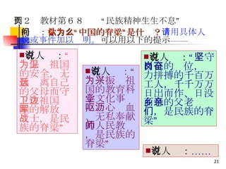 有人说： “为保卫祖国的安全，无数远离自己的父母而守卫在祖国边陲的解放军战士，是民族的脊梁” 有人说 ： “为了振兴祖国的教育科学文化事业，呕心沥血、无私奉献的人民教师，是民族的脊梁” 有人说： “坚守自己的岗位，奋力拼搏的千百万工人，千千万万日出而作、日没而息的父老乡亲们，是民族的脊梁” 有人说： …… 例２　教材第６８页　“民族精神生生不息” 提问： 你认为“中国的脊梁”是什么？ 请用具体人物或事件加以说明。 可以用以下的提示—— 