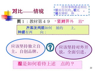 例１：教材第４９页 “坚持对外开放” 　 你是如何看待上述观点的？ 　　 在国产汽车如何发展的问题上， 一直有两种倾向： 应该坚持独立自 主，自创品牌。 应该坚持对外开 放，全面引进。 对比——情境 　　 任何事物都是相比较而存在的 , 有比较 , 就有辨析、体验。 