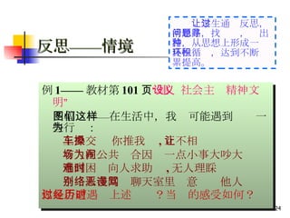 反思——情境   例 1—— 教材第 101 页 “建设社会主义精神文明” 　 四幅图——在生活中，我们可能遇到这样一些行为： 上公交车 你推我搡 , 互不相让 有人在公共场合因为一点小事大吵大闹 遇到困难向人求助时 , 无人理睬 个别人在网络聊天室里恶意谩骂他人 你是否遭遇过上述经历？当时的感受如何？ 　　 让学生通过反思，清思路，找问题，寻出路，从思想上形成一种良性循环，达到不断积累提高。 