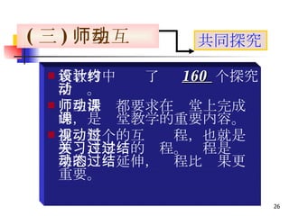 新教材中设计了约  160  个探究活动。 师生活动都要求在课堂上完成的，是课堂教学的重要内容。 重视整个的互动过程，也就是要关注学习的过程。过程是结果的动态延伸，过程比结果更重要。 ( 三 ) 师生互动 共同探究 
