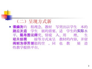 （二）呈现方式新 根据新的课程理念，教材编写突出以学生为本的原则，适应学生发展的需要，适应学生的 实际水平， 采用主题探究、情境导入、用图说理、师生互动、相关链接等方式来呈现教材的内容，并留有展示学生才能的空间，同时也为教师开展创造性教学提供平台。   