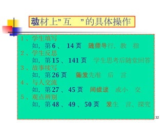 １、学生填写 　　 如，第 6 、  14 页　 随堂进行，教师指导 ２、学生反思  　　 如，第 15 、 141 页　 学生思考后随堂回答 ３、故事续写  　　 如，第 26 页  随堂先准备后发言 ４、与人交流 　　 如，第 27 、 45 页　 同位之间或小组交谈 ５、观点辨别  　　 如，第 48 、 49 、 50 页　 学生发言、探究 教材上”互动”的具体操作 