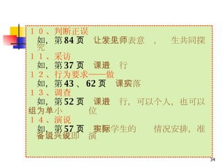 １０、判断正误 　 如，第 84 页　 让学生发表意见，师生共同探究 １１、采访 　 　 如，第 37 页　 课后进行 １２、行为要求——做 　 如，第 43 、 62 页　 课后落实 １３、调查 　 如，第 52 页　 课后进行，可以个人，也可以 　　　小组为单位 　 　 １４、演说 　 如，第 57 页　 根据学生的实际情况安排，准备后说或即兴演说 