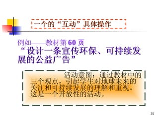 例如——教材第 60 页 “ 设计一条宣传环保、可持续发展的公益广告” 活动意图：通过教材中的三个观点，引起学生对地球未来的关注和可持续发展的理解和重视。这是一个开放性的活动。 一个的“互动”具体操作 