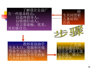 了解设计公益广告一些基本特点： 以道理倡导人； 以情感打动人； 语言要流畅、优美、具有感召力。 广告语设计完成以后，可以在课堂上进行交流，展示，进行评比。 教师要鼓励学生从人口、资源和环境等各个方面进行思考，充分调动每个学生的参与热情和创造力。 步骤 师生共同赏析几条好的广告语  