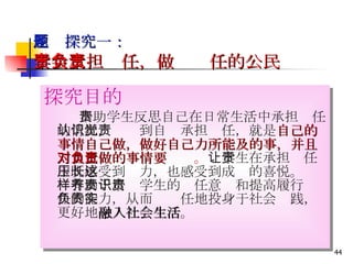 主题探究一： 学会承担责任，做负责任的公民   探究目的 　　　 帮助学生反思自己在日常生活中承担责任的情况，认识到自觉承担责任，就是 自己的事情自己做，做好自己力所能及的事，并且对自己做的事情要负责 。 让学生在承担责任中既感受到压力，也感受到成长的喜悦。这样有助于培养学生的责任意识和提高履行责任的能力，从而负责任地投身于社会实践，更好地 融入社会生活 。 