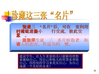 完成三张“名片”后，可在课堂利用一定时间分小组进行交流，彼此交换意见。 鼓励学生就这三张名片听取老师和家人的忠告，作适当的调整。 珍藏这三张“名片” 建议学生，在人生重要的关口能够用理想来激励自己，用自己和他人的智慧来帮助自己，用持续的学习来充实自己，为自己成就一个美好的未来！ 