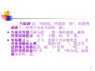 为做到“活动内容化、内容活动化”，在体例编排上，有两个与众不同的举措 : 一是为寻求内容与活动浑然一体的效果，避免视觉上的紊乱，简化了过于繁琐的栏目设置。 二是在单元标题之下，安排了具有探究意义、合作学习的任务型、课题型的“长作业”，使之与单元教学过程相配合。相对于“课后作业”的传统方式，这种前置的“小课题、长作业”的方式，是前所未有的创意。 