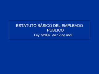 ESTATUTO BÁSICO DEL EMPLEADO
PÚBLICO
Ley 7/2007, de 12 de abril
 