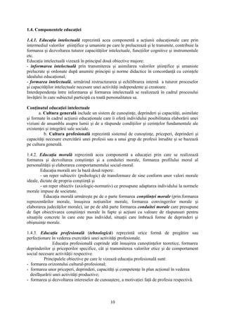 1.4. Componentele educaţiei
1.4.1. Educaţia intelectuală reprezintă acea componentă a acţiunii educaţionale care prin
intermediul valorilor ştiinţifice şi umaniste pe care le prelucrează şi le transmite, contribuie la
formarea şi dezvoltarea tuturor capacităţilor intelectuale, funcţiilor cognitive şi instrumentale
etc.
Educaţia intelectuală vizează în principal două obiective majore:
- informarea intelectuală prin transmiterea şi asimilarea valorilor ştiinţifice şi umaniste
prelucrate şi ordonate după anumite principii şi norme didactice în concordanţă cu cerinţele
idealului educaţional;
- formarea intelectuală, urmărind restructurarea şi echilibrarea internă a tuturor proceselor
şi capacităţilor intelectuale necesare unei activităţi independente şi creatoare.
Interdependenţa între informarea şi formarea intelectuală se realizează în cadrul procesului
învăţării în care subiectul participă cu toată personalitatea sa.
Conţinutul educaţiei intelectuale
a. Cultura generală include un sistem de cunoştinţe, deprinderi şi capacităţi, asimilate
şi formate în cadrul acţiunii educaţionale care îi oferă individului posibilitatea elaborării unei
viziuni de ansamblu asupra lumii şi de a răspunde condiţiilor şi cerinţelor fundamentale ale
existenţei şi integrării sale sociale.
b. Cultura profesională reprezintă sistemul de cunoştinţe, priceperi, deprinderi şi
capacităţi necesare exercitării unei profesii sau a unui grup de profesii înrudite şi se bazează
pe cultura generală.
1.4.2. Educaţia morală reprezintă acea componentă a educaţiei prin care se realizează
formarea şi dezvoltarea conştiinţei şi a conduitei morale, formarea profilului moral al
personalităţii şi elaborarea comportamentului social-moral.
Educaţia morală are la bază două repere:
- un reper subiectiv (psihologic) de transformare de sine conform unor valori morale
ideale, dictate de propria conştiinţă şi
- un reper obiectiv (axiologic-normativ) ce presupune adaptarea individului la normele
morale impuse de societate.
Educaţia morală urmăreşte pe de o parte formarea conştiinţei morale (prin:formarea
reprezentărilor morale, însuşirea noţiunilor morale, formarea convingerilor morale şi
elaborarea judecăţilor morale), iar pe de altă parte formarea conduitei morale care presupune
de fapt obiectivarea conştiinţei morale în fapte şi acţiuni cu valoare de răspunsuri pentru
situaţiile concrete în care este pus individul, situaţii care îmbracă forme de deprinderi şi
obişnuinţe morale.
1.4.3. Educaţia profesională (tehnologică) reprezintă orice formă de pregătire sau
perfecţionare în vederea exercitării unei activităţi profesionale.
Educaţia profesională cuprinde atât însuşirea cunoştinţelor teoretice, formarea
deprinderilor şi priceperilor specifice, cât şi transmiterea valorilor etice şi de comportament
social necesare activităţii respective.
Principalele obiective pe care le vizează educaţia profesională sunt:
- formarea orizontului cultural-profesional;
- formarea unor priceperi, deprinderi, capacităţi şi competenţe în plan acţional în vederea
desfăşurării unei activităţi productive;
- formarea şi dezvoltarea intereselor de cunoaştere, a motivaţiei faţă de profesia respectivă.
10
 