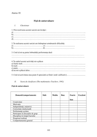 Anexa 10
Fişă de autoevaluare
I. Chestionar
1. Prin rezolvarea acestei sarcini am învăţat :
a) ………………………………………………………………………………………………...
b)………………………………………………………………………………………………...
c)…………………………………………………………………………………………………
d)………………………………………………………………………………………………...
2. În realizarea acestei sarcini am întâmpinat următoarele dificultăţi.
a)………………………………………..c)….........................................................
b)……………………………………… d)……………………………………….
3. Cred că mi-aş putea îmbunătăţi performanţa dacă
…………………………………………………………………………………………………
………………………………………………………………………………………………….
4. În cadrul acestei activităţi mi-a plăcut
a) foarte mult…………………………………………………………………….........................
b) mult…………………………………………………………………………………………...
c) puţin…………………………………………………………………………………………..
d) nu mi-a plăcut deloc…………………………………………………………………………..
5. Cred că activitatea mea poate fi apreciată ca fiind ( notă/ calificativ)………..........................
II. Scara de clasificare (The mathematics Teachers, 1992)
Fişă de autoevaluare
Domenii/comportamente Slab Mediu Bun Foarte
bun
Excelent
Creativitate
Motivaţie
Independenţă, iniţiativă
Curiozitate intelectuală
Performanţe şcolare
Participare la discuţiile de grup
Disciplina în timpul lucrului
Progresul realizat
Comportamentul general
103
 