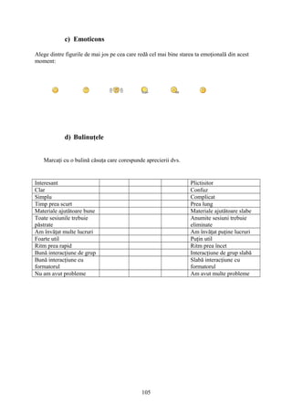 c) Emoticons
Alege dintre figurile de mai jos pe cea care redă cel mai bine starea ta emoţională din acest
moment:
d) Bulinuţele
Marcaţi cu o bulină căsuţa care corespunde aprecierii dvs.
Interesant Plictisitor
Clar Confuz
Simplu Complicat
Timp prea scurt Prea lung
Materiale ajutătoare bune Materiale ajutătoare slabe
Toate sesiunile trebuie
păstrate
Anumite sesiuni trebuie
eliminate
Am învăţat multe lucruri Am învăţat puţine lucruri
Foarte util Puţin util
Ritm prea rapid Ritm prea încet
Bună interacţiune de grup Interacţiune de grup slabă
Bună interacţiune cu
formatorul
Slabă interacţiune cu
formatorul
Nu am avut probleme Am avut multe probleme
105
 