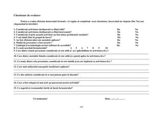Chestionar de evaluare
Pentru a evalua eficienţa demersului formativ, vă rugăm să completaţi acest chestionar, încercuind un răspuns (Da/ Nu) sau
răspunzând la întrebări:
1. Consideraţi activitatea desfăşurată ca fiind utilă? Da Nu
2. Consideraţi activitatea desfăşurată ca fiind interesantă? Da Nu
3. Consideraţi că prin această activitate au fost atinse problemele esenţiale? Da Nu
4. V-aţi simţit bine în grupul de lucru? Da Nu
5. Au fost eficiente/adecvate metodele aplicate? Da Nu
6. Modul de prezentare a fost atractiv? Da Nu
7. Limbajul şi terminologia au fost suficient de accesibile? Da Nu
8. Ce notă acordaţi formatorului? 4 5 6 7 8 9 10
9. Care dintre temele prezentate consideraţi că este utilă şi are aplicabilitate în activitatea dvs.?
…………………………………………………………………………………………………………………………………………………………
10. Care dintre metodele folosite consideraţi că este utilă şi o puteţi aplica în activitatea dvs.?
………………………………………………………………………………………………………………………………………………………….
11. Ce temă, dintre cele prezentate, consideraţi că este inutilă şi nu are legătură cu activitatea dvs.?
………………………………………………………………………………………………………………………………………………………….
12. Care sunt subiectele/conceptele insuficient explicate?
…………………………………………………………………………………………………………………………………………………………
………………………………………………………………………………………………………………………………………………………….
13. Ce alte subiecte consideraţi că se mai puteau pune în discuţie?
…………………………………………………………………………………………………………………………………………………………
…………………………………………………………………………………………………………………………………………………………
14. Care a fost colegul cel mai activ pe parcursul acestei activităţi?
………………………………………………………………………………………………………………………………………………………....
15. Ce sugestii şi recomandări doriţi să faceţi formatorului?
…………………………………………………………………………………………………………………………………………………………
………………………………………………………………………………………………………………………………………………………….
Vă mulţumim! Data…../…../………
107
 