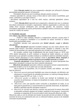 1.4.4. Educaţia estetică este acea componentă a educaţiei care utilizează în formarea
personalităţii potenţialul educativ al frumosului.
Principalele obiective pe care le urmăreşte educaţia estetică constau în:
- formarea capacităţii de a percepe, însuşi şi folosi adecvat valori estetice (sensibilitate, gust
estetic, sentimente şi convingeri estetice);
- dezvoltarea capacităţilor de a crea noi valori estetice, cultivând aptitudinile estetice
creatoare.
1.4.5. Educaţia fizică reprezintă acea componentă a educaţiei prin care se urmăreşte
dezvoltarea armonioasă şi normală a organismului, întărirea organismului şi cultivarea unor
calităţi fizice necesare desfăşurării unor activităţi specifice. De asemenea, vizează
consolidarea capacităţilor de muncă, perfecţionarea calităţilor motrice şi formarea unor calităţi
morale de voinţă şi de caracter.
1.5. Finalităţile educaţiei
1.5.1. Ideal, scop, obiective educaţionale
Având în vedere definiţia, funcţiile şi componentele educaţiei, aceasta poate fi
analizată şi din perspectiva finalităţilor ei ca ansamblu de acţiuni exercitate în vederea
transformării personalităţii umane.
Finalităţile educaţiei sunt reprezentate prin idealul educativ, scopul şi obiective
educaţionale.
Idealul educaţional reprezintă orientările strategice ale unui sistem educativ într-o
anumită etapă istorică a dezvoltării economico-sociale, ştiinţifice şi culturale a unei ţări;
modelul de personalitate care reprezintă aspiraţiile unei societăţi la un anumit moment dat.
De exemplu, conform Legii învăţământului din ţara noastră (Legea nr. 84/24 iulie
1995) idealul educaţional al şcolii româneşti se bazează pe tradiţii umaniste, pe valorile
democraţiei şi pe aspiraţiile societăţii româneşti şi contribuie la păstrarea identităţii naţionale.
Concret, idealul educaţional al şcolii româneşti constă în dezvoltarea liberă, integrală şi
armonioasă a individualităţii umane în formarea personalităţii autonome şi creative.
Scopurile educaţionale vizează finalitatea unui complex de acţiuni educaţionale bine
determinate, permiţând o conturare mai clară a idealului educaţional.
Obiectivele educaţionale reprezintă o reflectare anticipată în termeni comportamentali a
rezultatului învăţării ce are loc în cadrul unei secvenţe educaţionale.
Atât în lucrările de specialitate, cât şi în practica curentă, sunt întâlnite mai multe
tipuri de obiective:
• Obiectivele generale precizează finalităţile unui sistem de educaţie, ale diferitelor sale
subsisteme şi vizează tipurile de schimbări preconizate a se realiza pe întreaga durată a
studiilor (Legea 84/1995, art. 4 alin. 1, 2 şi 3).
• Obiectivele specifice se stabilesc la nivelul unei instituţii de învăţământ sau a
cursurilor de perfecţionare, în funcţie de disciplinele de studiu, având un nivel mediu
de generalizare.
• Obiectivele cadru sunt specifice ariilor curriculare şi disciplinelor de studiu, au un
înalt grad de generalizare şi vizează formarea de capacităţi intelectuale, de deprinderi,
abilităţi şi aptitudini specifice disciplinei respective.
• Obiectivele de referinţă sunt obiective concrete care precizează în termeni observabili
şi măsurabili rezultatele aşteptate ale învăţării, urmărind în ritm progresiv însuşirea de
cunoştinţe şi competenţe de la un an de studiu la altul; decurg din obiectivele cadru.
Obiectivele cadru şi cele de referinţă sunt însoţite de precizări privind activităţile de învăţare
(sarcinile de lucru), de conţinuturile prin care se realizează învăţarea, precum şi de standarde
curriculare de performanţă.
11
 
